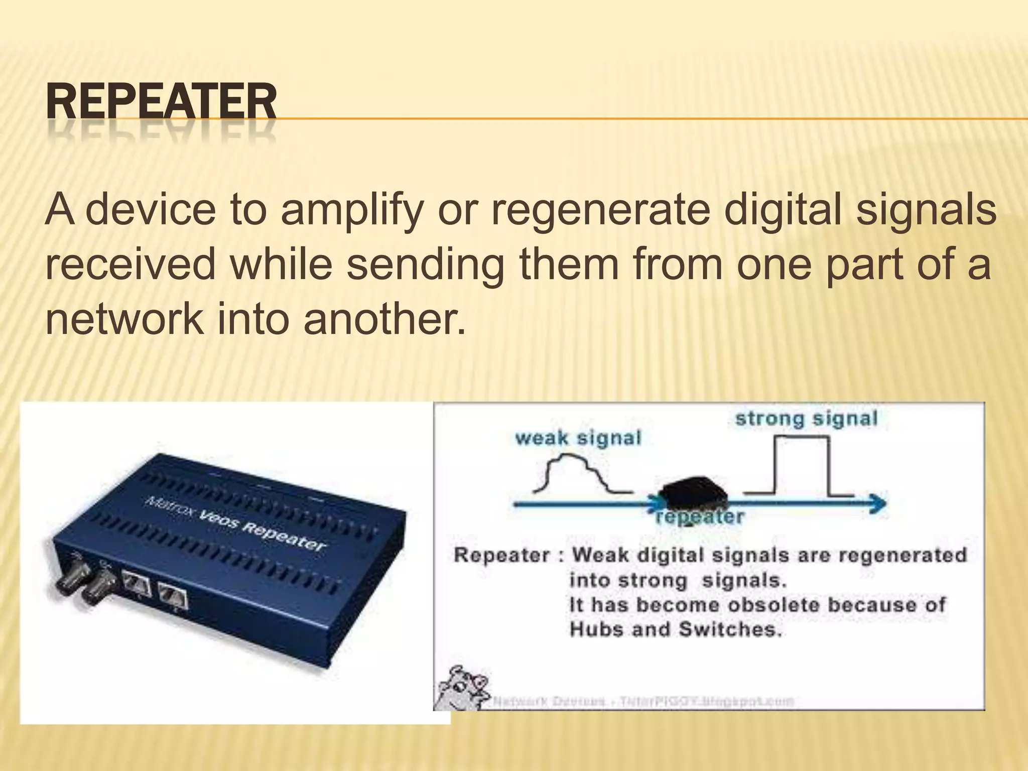 REPEATER

A device to amplify or regenerate digital signals
received while sending them from one part of a
network into another.
 