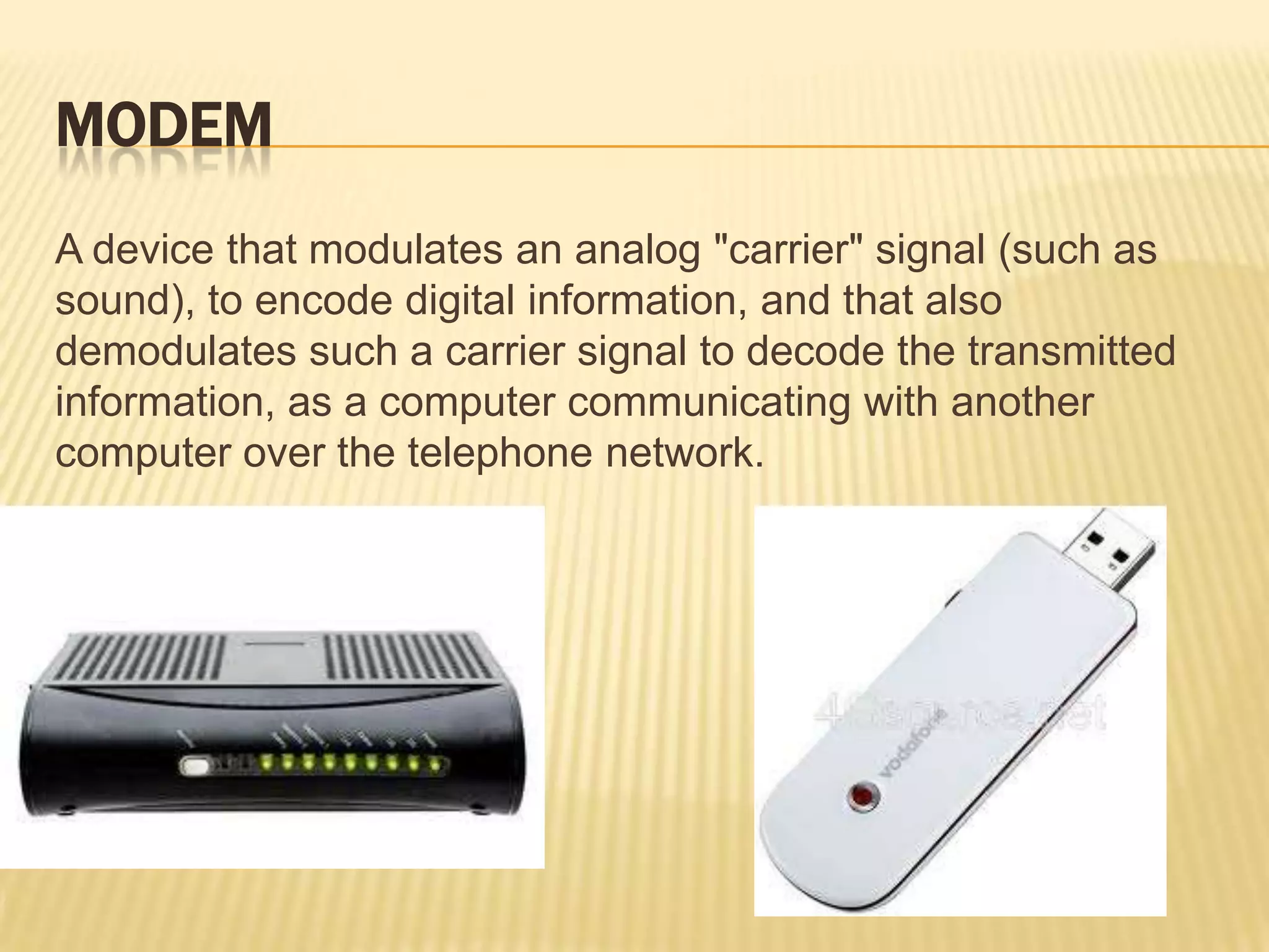 MODEM
A device that modulates an analog "carrier" signal (such as
sound), to encode digital information, and that also
demodulates such a carrier signal to decode the transmitted
information, as a computer communicating with another
computer over the telephone network.
 