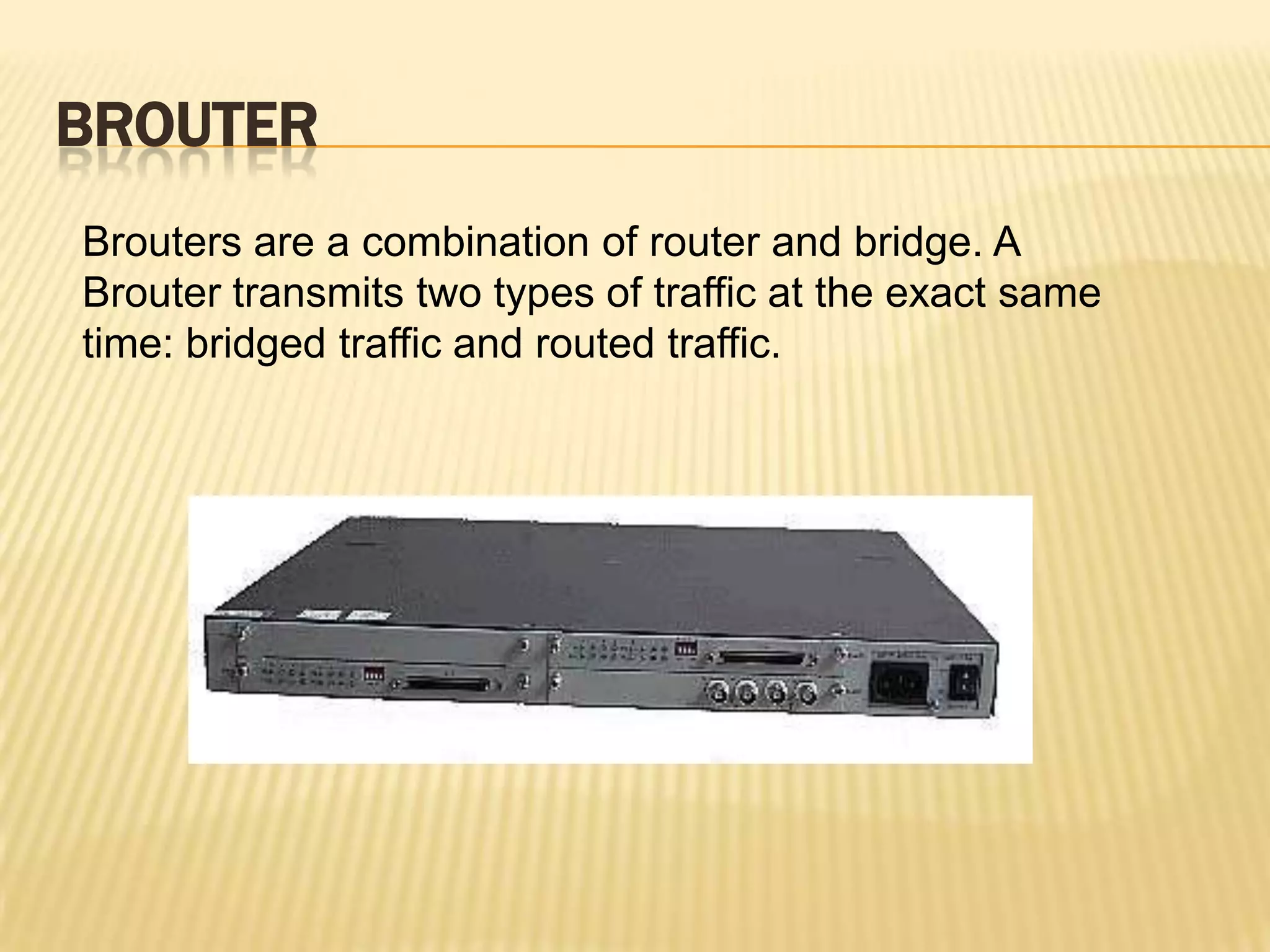 BROUTER
Brouters are a combination of router and bridge. A
Brouter transmits two types of traffic at the exact same
time: bridged traffic and routed traffic.
 