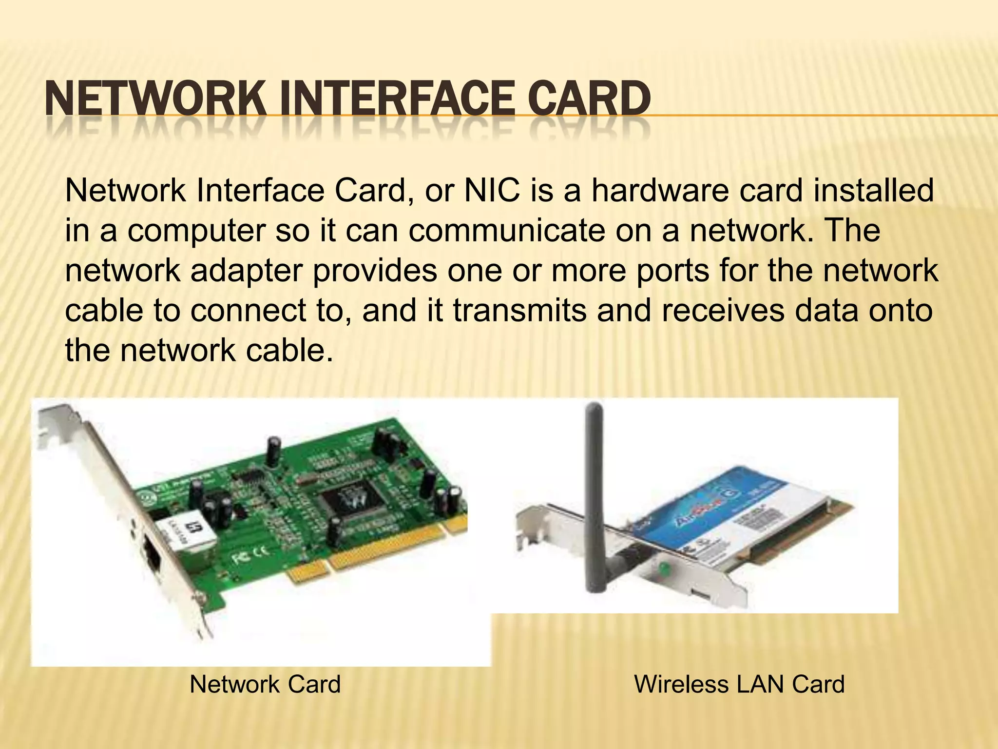 NETWORK INTERFACE CARD
Network Interface Card, or NIC is a hardware card installed
in a computer so it can communicate on a network. The
network adapter provides one or more ports for the network
cable to connect to, and it transmits and receives data onto
the network cable.




        Network Card                   Wireless LAN Card
 