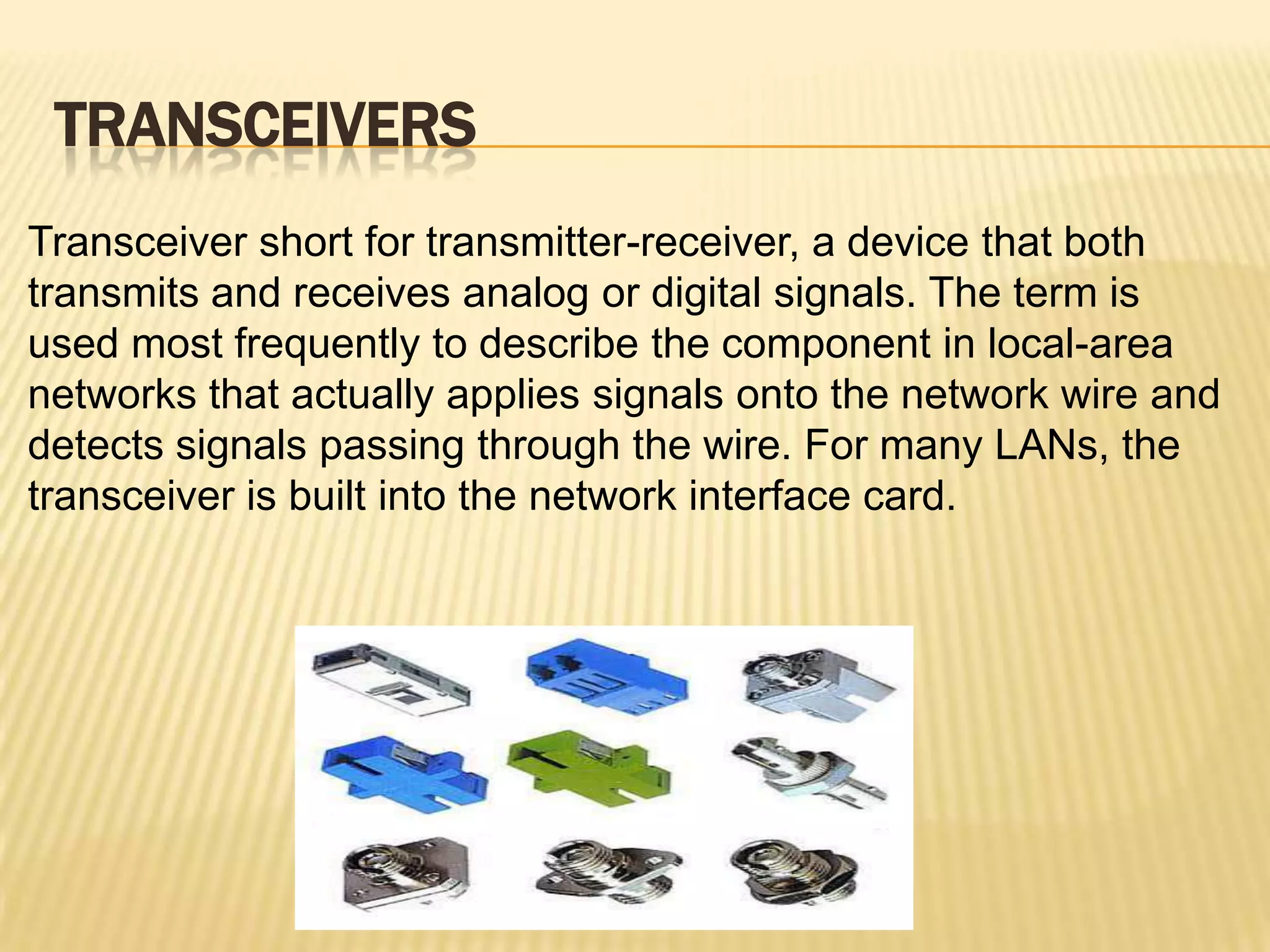 TRANSCEIVERS
Transceiver short for transmitter-receiver, a device that both
transmits and receives analog or digital signals. The term is
used most frequently to describe the component in local-area
networks that actually applies signals onto the network wire and
detects signals passing through the wire. For many LANs, the
transceiver is built into the network interface card.
 