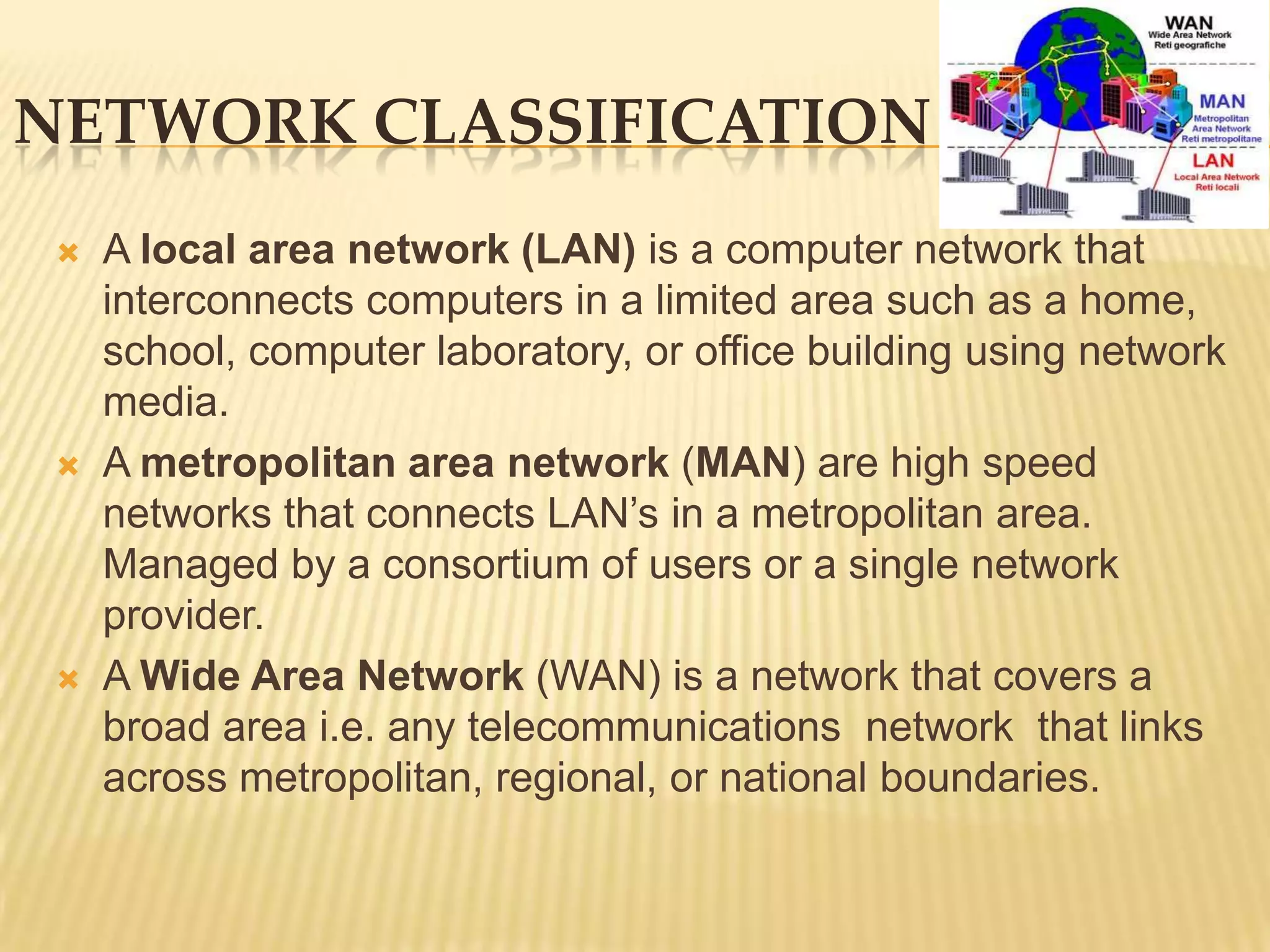 NETWORK CLASSIFICATION
    A local area network (LAN) is a computer network that
     interconnects computers in a limited area such as a home,
     school, computer laboratory, or office building using network
     media.
    A metropolitan area network (MAN) are high speed
     networks that connects LAN’s in a metropolitan area.
     Managed by a consortium of users or a single network
     provider.
    A Wide Area Network (WAN) is a network that covers a
     broad area i.e. any telecommunications network that links
     across metropolitan, regional, or national boundaries.
 