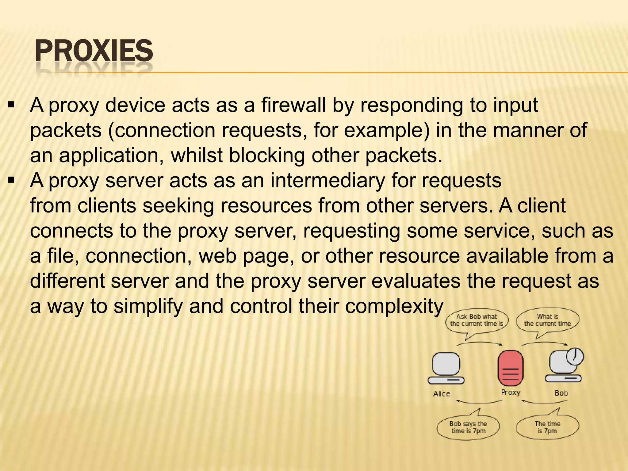 PROXIES
 A proxy device acts as a firewall by responding to input
  packets (connection requests, for example) in the manner of
  an application, whilst blocking other packets.
 A proxy server acts as an intermediary for requests
  from clients seeking resources from other servers. A client
  connects to the proxy server, requesting some service, such as
  a file, connection, web page, or other resource available from a
  different server and the proxy server evaluates the request as
  a way to simplify and control their complexity
 