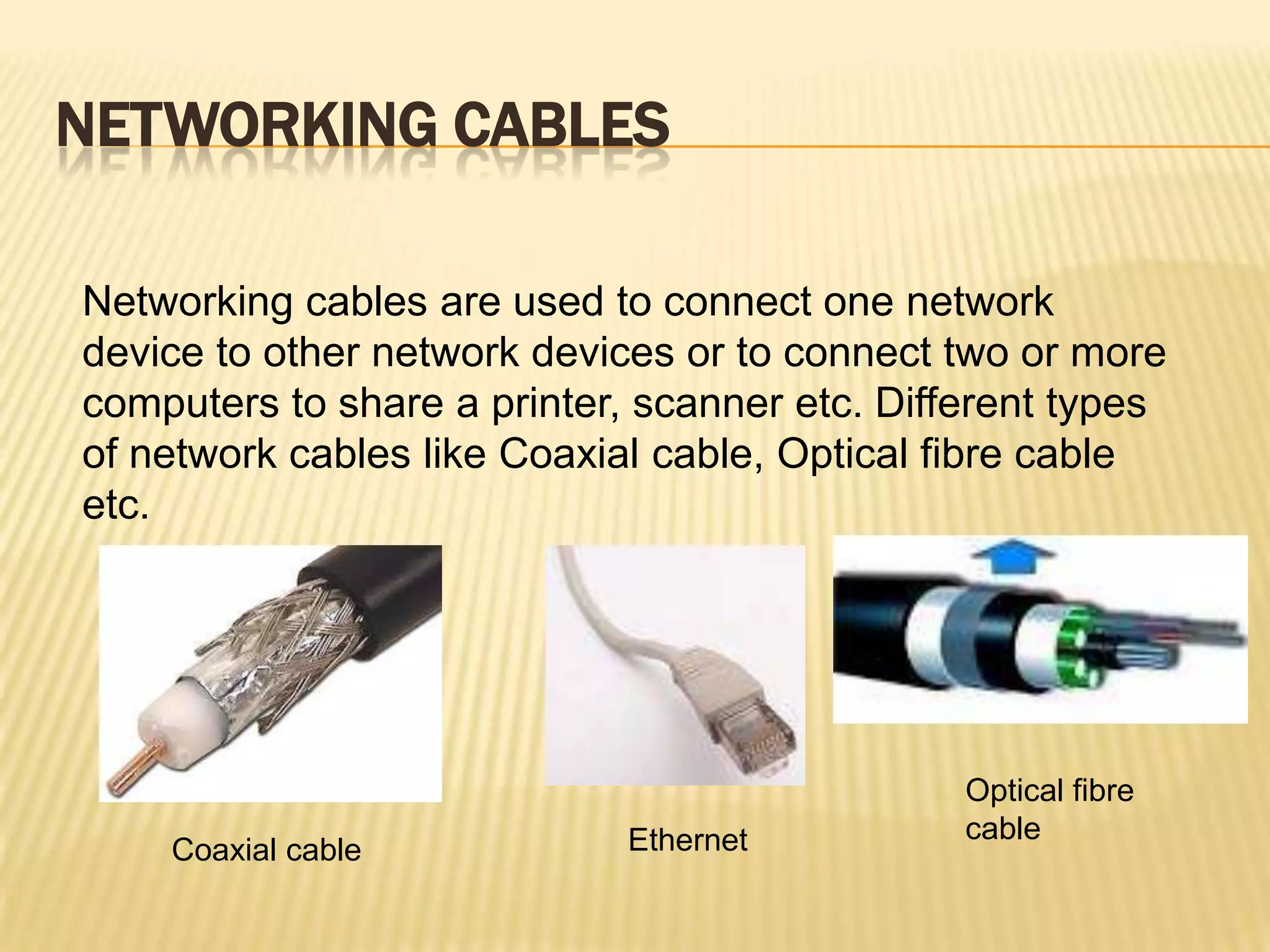 NETWORKING CABLES

Networking cables are used to connect one network
device to other network devices or to connect two or more
computers to share a printer, scanner etc. Different types
of network cables like Coaxial cable, Optical fibre cable
etc.




                                               Optical fibre
                             Ethernet          cable
    Coaxial cable
 