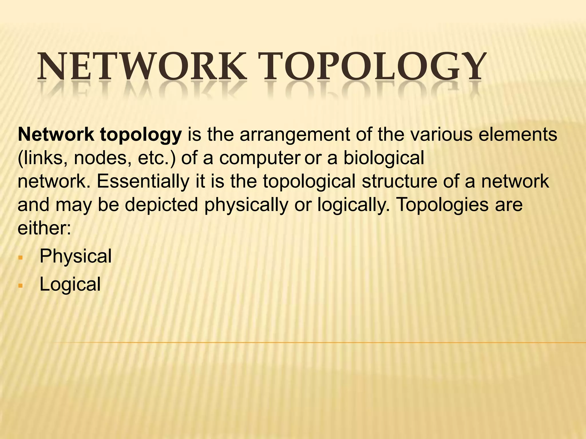 NETWORK TOPOLOGY
Network topology is the arrangement of the various elements
(links, nodes, etc.) of a computer or a biological
network. Essentially it is the topological structure of a network
and may be depicted physically or logically. Topologies are
either:
 Physical

 Logical
 