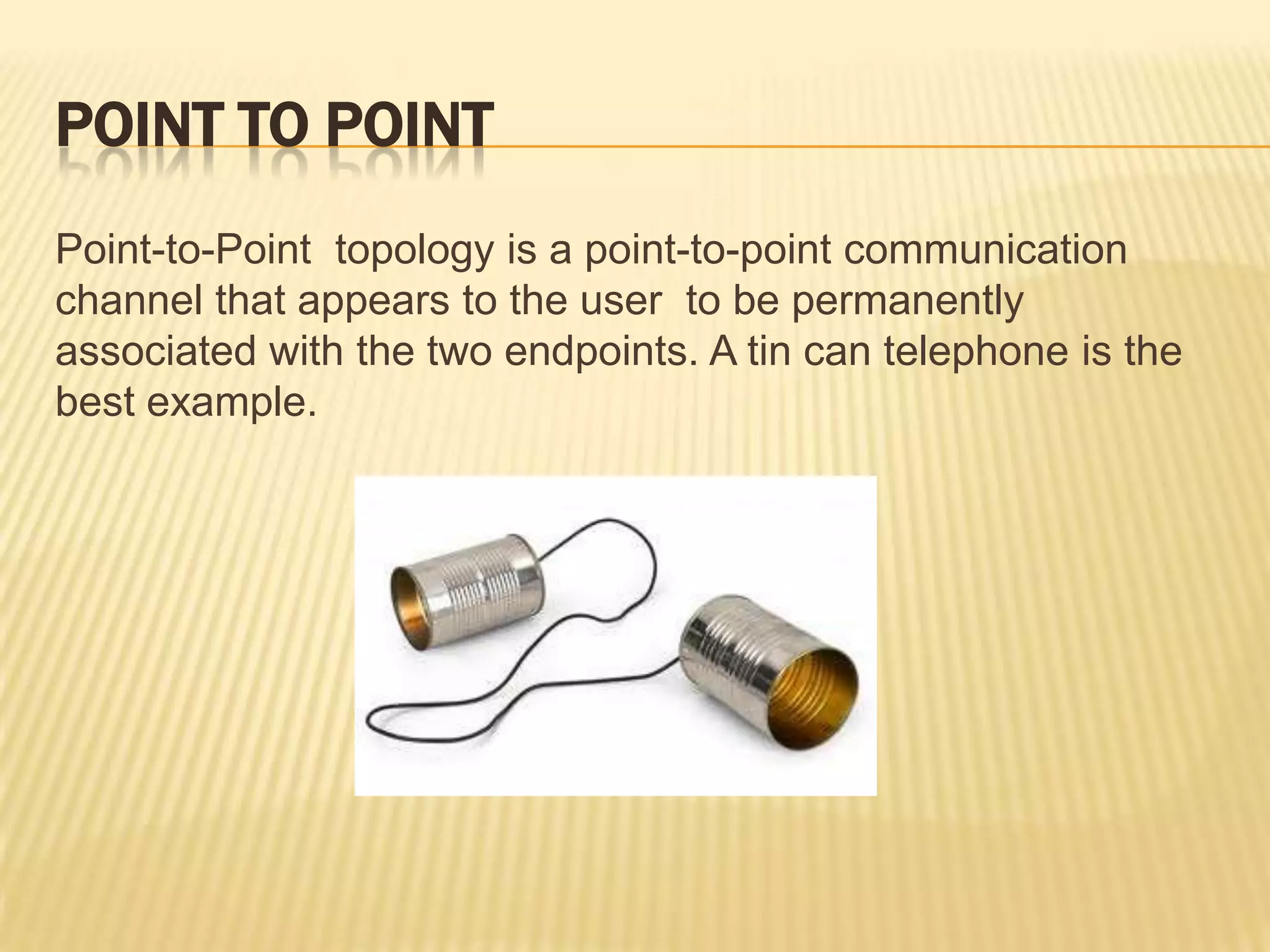 POINT TO POINT
Point-to-Point topology is a point-to-point communication
channel that appears to the user to be permanently
associated with the two endpoints. A tin can telephone is the
best example.
 