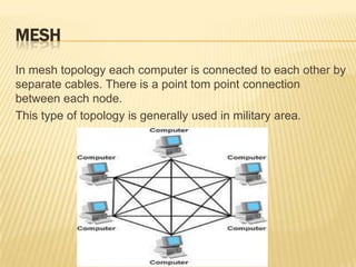 MESH
In mesh topology each computer is connected to each other by
separate cables. There is a point tom point connection
between each node.
This type of topology is generally used in military area.
 