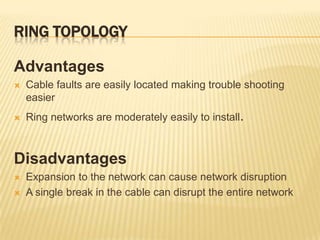RING TOPOLOGY

Advantages
   Cable faults are easily located making trouble shooting
    easier
   Ring networks are moderately easily to install.



Disadvantages
   Expansion to the network can cause network disruption
   A single break in the cable can disrupt the entire network
 
