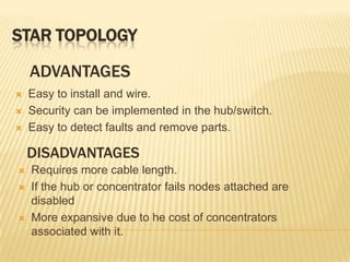 STAR TOPOLOGY

    ADVANTAGES
   Easy to install and wire.
   Security can be implemented in the hub/switch.
   Easy to detect faults and remove parts.

    DISADVANTAGES
   Requires more cable length.
   If the hub or concentrator fails nodes attached are
    disabled
   More expansive due to he cost of concentrators
    associated with it.
 