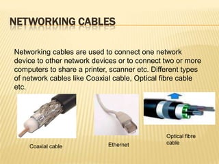 NETWORKING CABLES

Networking cables are used to connect one network
device to other network devices or to connect two or more
computers to share a printer, scanner etc. Different types
of network cables like Coaxial cable, Optical fibre cable
etc.




                                               Optical fibre
                             Ethernet          cable
    Coaxial cable
 