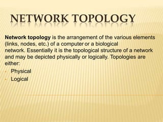 NETWORK TOPOLOGY
Network topology is the arrangement of the various elements
(links, nodes, etc.) of a computer or a biological
network. Essentially it is the topological structure of a network
and may be depicted physically or logically. Topologies are
either:
 Physical

 Logical
 