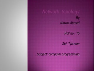 Network topology 
By 
Nawaz Ahmed 
Roll no : 15 
Std: Tyb.com 
Subject: computer programming 
 