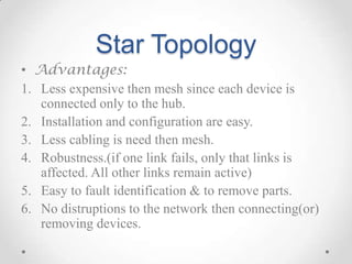Star Topology
• Advantages:
1. Less expensive then mesh since each device is
connected only to the hub.
2. Installation and configuration are easy.
3. Less cabling is need then mesh.
4. Robustness.(if one link fails, only that links is
affected. All other links remain active)
5. Easy to fault identification & to remove parts.
6. No distruptions to the network then connecting(or)
removing devices.
 