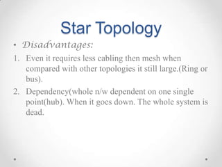 Star Topology
• Disadvantages:
1. Even it requires less cabling then mesh when
compared with other topologies it still large.(Ring or
bus).
2. Dependency(whole n/w dependent on one single
point(hub). When it goes down. The whole system is
dead.
 