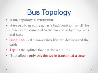 Bus Topology
• A bus topology is multipoint.
• Here one long cable act as a backbone to link all the
devices are connected to the backbone by drop lines
and taps.
• Drop line- is the connection b/w the devices and the
cable.
• Tap- is the splitter that cut the main link.
• This allows only one device to transmit at a time.
 
