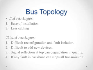 Bus Topology
• Advantages:
1. Ease of installation
2. Less cabling
Disadvantages:
1. Difficult reconfiguration and fault isolation.
2. Difficult to add new devices.
3. Signal reflection at top can degradation in quality.
4. If any fault in backbone can stops all transmission.
 