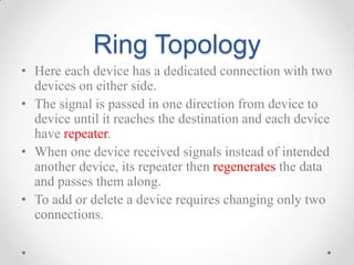 Ring Topology
• Here each device has a dedicated connection with two
devices on either side.
• The signal is passed in one direction from device to
device until it reaches the destination and each device
have repeater.
• When one device received signals instead of intended
another device, its repeater then regenerates the data
and passes them along.
• To add or delete a device requires changing only two
connections.
 