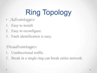 Ring Topology
• Advantages:
1. Easy to install.
2. Easy to reconfigure.
3. Fault identification is easy.
Disadvantages:
1. Unidirectional traffic.
2. Break in a single ring can break entire network.
 