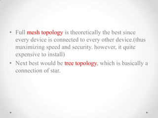 • Full mesh topology is theoretically the best since
every device is connected to every other device.(thus
maximizing speed and security. however, it quite
expensive to install)
• Next best would be tree topology, which is basically a
connection of star.
 