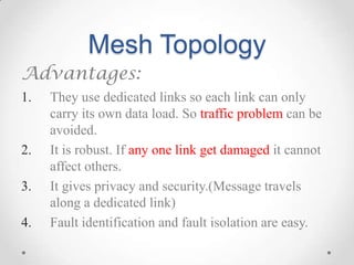 Mesh Topology
Advantages:
1. They use dedicated links so each link can only
carry its own data load. So traffic problem can be
avoided.
2. It is robust. If any one link get damaged it cannot
affect others.
3. It gives privacy and security.(Message travels
along a dedicated link)
4. Fault identification and fault isolation are easy.
 