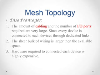 Mesh Topology
• Disadvantages:
1. The amount of cabling and the number of I/O ports
required are very large. Since every d...