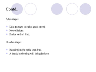 Contd..
Advantages:
 Data packets travel at great speed
 No collisions.
 Easier to fault find.
Disadvantages:
 Requires more cable than bus.
 A break in the ring will bring it down
 