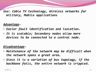 Use: Cable TV technology, Wireless networks for
military, Mobile applications

Advantage• Easier fault identification and isolation.
• It is scalable; Secondary nodes allow more
devices to be connected to a central node.
Disadvantage• Maintenance of the network may be difficult when
the network spans a great area.
• Since it is a variation of bus topology, if the
backbone fails, the entire network is crippled.
13-Jan-14

16

 