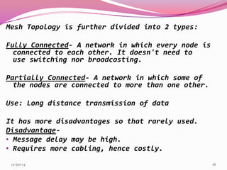 Mesh Topology is further divided into 2 types:
Fully Connected- A network in which every node is
connected to each other. It doesn't need to
use switching nor broadcasting.
Partially Connected- A network in which some of
the nodes are connected to more than one other.
Use: Long distance transmission of data
It has more disadvantages so that rarely used.
Disadvantage• Message delay may be high.
• Requires more cabling, hence costly.
13-Jan-14

18

 