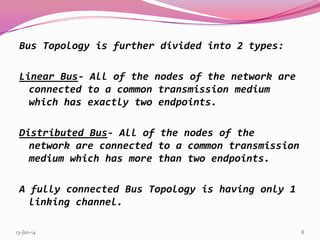 Bus Topology is further divided into 2 types:
Linear Bus- All of the nodes of the network are
connected to a common transmission medium
which has exactly two endpoints.
Distributed Bus- All of the nodes of the
network are connected to a common transmission
medium which has more than two endpoints.

A fully connected Bus Topology is having only 1
linking channel.
13-Jan-14

8

 