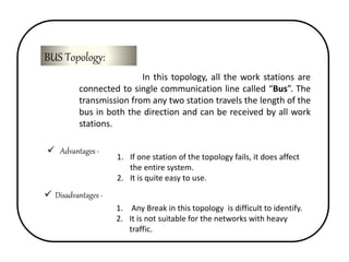 BUS Topology: 
In this topology, all the work stations are 
connected to single communication line called “Bus”. The 
transmission from any two station travels the length of the 
bus in both the direction and can be received by all work 
stations. 
 Advantages - 
1. If one station of the topology fails, it does affect 
the entire system. 
2. It is quite easy to use. 
 Disadvantages - 
1. Any Break in this topology is difficult to identify. 
2. It is not suitable for the networks with heavy 
traffic. 
 