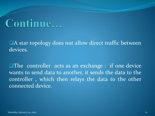 A star topology does not allow direct traffic between
devices.
The controller acts as an exchange : if one device
wants to send data to another, it sends the data to the
controller , which then relays the data to the other
connected device.
Saturday, January 24, 2015 12
 