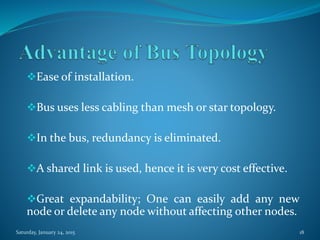 Ease of installation.
Bus uses less cabling than mesh or star topology.
In the bus, redundancy is eliminated.
A shared link is used, hence it is very cost effective.
Great expandability; One can easily add any new
node or delete any node without affecting other nodes.
Saturday, January 24, 2015 18
 