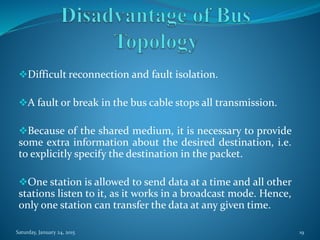 Difficult reconnection and fault isolation.
A fault or break in the bus cable stops all transmission.
Because of the shared medium, it is necessary to provide
some extra information about the desired destination, i.e.
to explicitly specify the destination in the packet.
One station is allowed to send data at a time and all other
stations listen to it, as it works in a broadcast mode. Hence,
only one station can transfer the data at any given time.
Saturday, January 24, 2015 19
 
