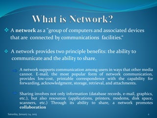  A network as a "group of computers and associated devices
that are connected by communications facilities.“
 A network provides two principle benefits: the ability to
communicate and the ability to share.
A network supports communication among users in ways that other media
cannot. E-mail, the most popular form of network communication,
provides low-cost, printable correspondence with the capability for
forwarding, acknowledgment, storage, retrieval, and attachments.
Sharing involves not only information (database records, e-mail, graphics,
etc.), but also resources (applications, printers, modems, disk space,
scanners, etc.) Through its ability to share, a network promotes
collaboration
Saturday, January 24, 2015 2
 