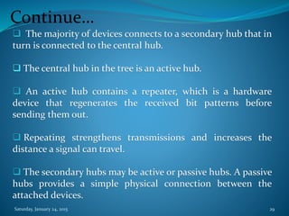 Continue…
 The majority of devices connects to a secondary hub that in
turn is connected to the central hub.
 The central hub in the tree is an active hub.
 An active hub contains a repeater, which is a hardware
device that regenerates the received bit patterns before
sending them out.
 Repeating strengthens transmissions and increases the
distance a signal can travel.
 The secondary hubs may be active or passive hubs. A passive
hubs provides a simple physical connection between the
attached devices.
Saturday, January 24, 2015 29
 