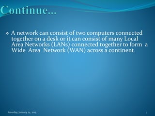  A network can consist of two computers connected
together on a desk or it can consist of many Local
Area Networks (LANs) connected together to form a
Wide Area Network (WAN) across a continent.
Saturday, January 24, 2015 3
 