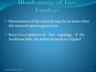  Maintenance of the network may be an issue when
the network spans a great area.
 Since it is a variation of bus topology, if the
backbone fails, the entire network is crippled
Saturday, January 24, 2015 31
 