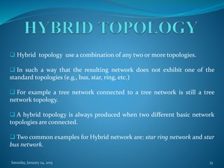  Hybrid topology use a combination of any two or more topologies.
 In such a way that the resulting network does not exhibit one of the
standard topologies (e.g., bus, star, ring, etc.)
 For example a tree network connected to a tree network is still a tree
network topology.
 A hybrid topology is always produced when two different basic network
topologies are connected.
 Two common examples for Hybrid network are: star ring network and star
bus network.
Saturday, January 24, 2015 33
 