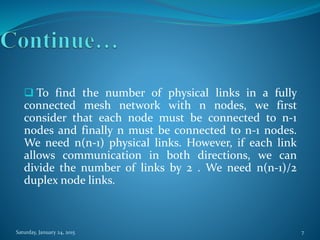  To find the number of physical links in a fully
connected mesh network with n nodes, we first
consider that each node must be connected to n-1
nodes and finally n must be connected to n-1 nodes.
We need n(n-1) physical links. However, if each link
allows communication in both directions, we can
divide the number of links by 2 . We need n(n-1)/2
duplex node links.
Saturday, January 24, 2015 7
 