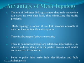 1. The use of dedicated links guarantees that each connection
can carry its own data load, thus eliminating the traffic
problems.
2. Mesh topology is robust ;if one link becomes unusable it
does not incapacitate the entire system.
3. There is advantage of privacy or security.
4. There is no need to provide any additional information , i.e.
;source address, along with the packet because each nodes
are connected to each other.
5. Point to point links make fault identification and fault
isolation easy.Saturday, January 24, 2015 8
 