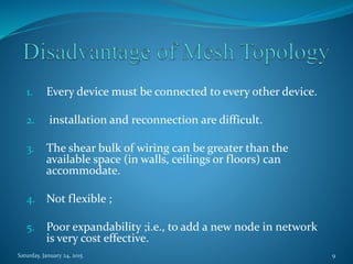 1. Every device must be connected to every other device.
2. installation and reconnection are difficult.
3. The shear bulk of wiring can be greater than the
available space (in walls, ceilings or floors) can
accommodate.
4. Not flexible ;
5. Poor expandability ;i.e., to add a new node in network
is very cost effective.
Saturday, January 24, 2015 9
 
