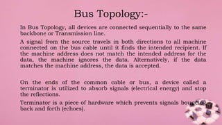 In Bus Topology, all devices are connected sequentially to the same
backbone or Transmission line.
A signal from the source travels in both directions to all machine
connected on the bus cable until it finds the intended recipient. If
the machine address does not match the intended address for the
data, the machine ignores the data. Alternatively, if the data
matches the machine address, the data is accepted.
On the ends of the common cable or bus, a device called a
terminator is utilized to absorb signals (electrical energy) and stop
the reflections.
Terminator is a piece of hardware which prevents signals bouncing
back and forth (echoes).
Bus Topology:-
 