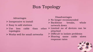Advantages
 Inexpensive to install
 Easy to add stations
 Use less cable than other
topologies
 Works well for small networks
Bus Topology
Disadvantages
 No longer recommended
 Backbone breaks, whole
network down
 Limited no of devices can be
attached
 Difficult to isolate problems
 Sharing same cable slows
response rates
 