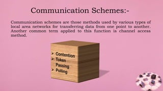 Communication schemes are those methods used by various types of
local area networks for transferring data from one point to another.
Another common term applied to this function is channel access
method.
Communication Schemes:-
 