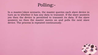 In a master/slave scenario, the master queries each slave device in
turn as to whether it has any data to transmit. If the slave answers
yes then the device is permitted to transmit its data. If the slave
answers no then the master moves on and polls the next slave
device. The process is repeated continuously.
Polling:-
 