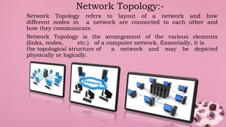 Network Topology refers to layout of a network and how
different nodes in a network are connected to each other and
how they communicate.
Network Topology is the arrangement of the various elements
(links, nodes, etc.) of a computer network. Essentially, it is
the topological structure of a network and may be depicted
physically or logically.
Network Topology:-
 