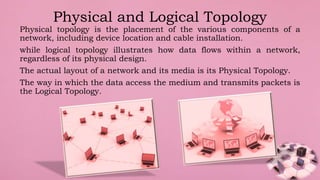 Physical topology is the placement of the various components of a
network, including device location and cable installation.
while logical topology illustrates how data flows within a network,
regardless of its physical design.
The actual layout of a network and its media is its Physical Topology.
The way in which the data access the medium and transmits packets is
the Logical Topology.
Physical and Logical Topology
 