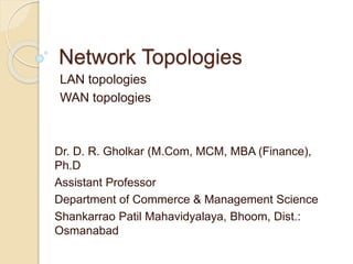 Network Topologies
LAN topologies
WAN topologies
Dr. D. R. Gholkar (M.Com, MCM, MBA (Finance),
Ph.D
Assistant Professor
Department of Commerce & Management Science
Shankarrao Patil Mahavidyalaya, Bhoom, Dist.:
Osmanabad
 