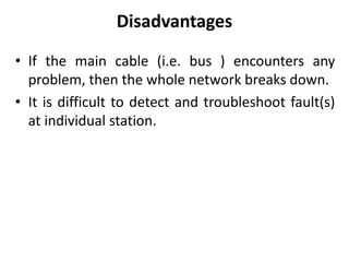 Disadvantages
• If the main cable (i.e. bus ) encounters any
problem, then the whole network breaks down.
• It is difficult to detect and troubleshoot fault(s)
at individual station.
 