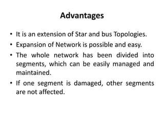 Advantages
• It is an extension of Star and bus Topologies.
• Expansion of Network is possible and easy.
• The whole network has been divided into
segments, which can be easily managed and
maintained.
• If one segment is damaged, other segments
are not affected.
 